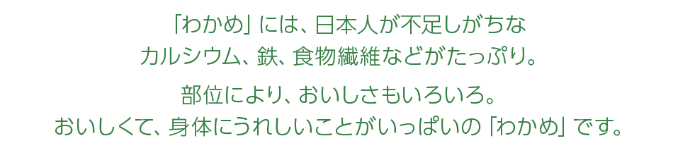 「わかめ」には、日本人が不足しがちなカルシウム、鉄、食物繊維などがたっぷり。部位により、おいしさもいろいろ。おいしくて、体にうれしいことがいっぱいの「わかめ」です。